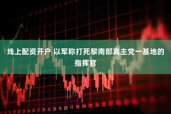 线上配资开户 以军称打死黎南部真主党一基地的指挥官