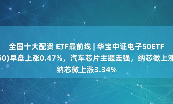 全国十大配资 ETF最前线 | 华宝中证电子50ETF(515260)早盘上涨0.47%，汽车芯片主题走强，纳芯微上涨3.34%
