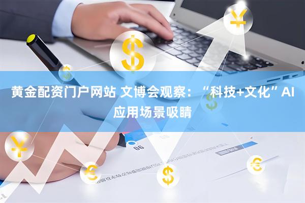 黄金配资门户网站 文博会观察：“科技+文化”AI应用场景吸睛