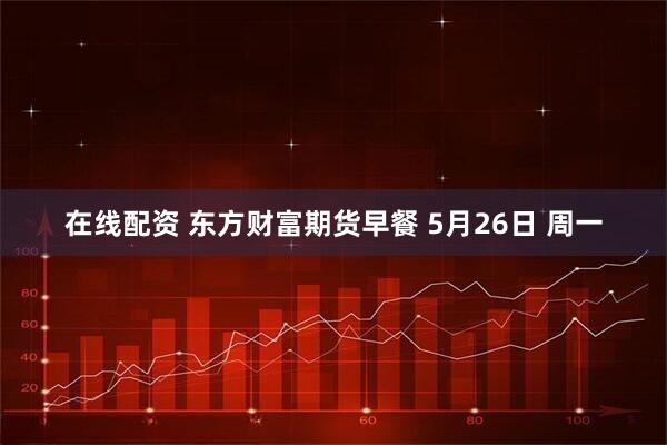在线配资 东方财富期货早餐 5月26日 周一