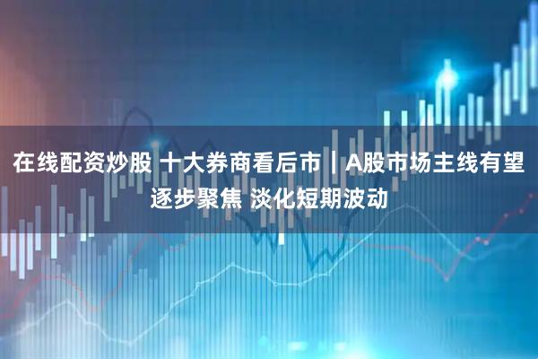 在线配资炒股 十大券商看后市｜A股市场主线有望逐步聚焦 淡化短期波动