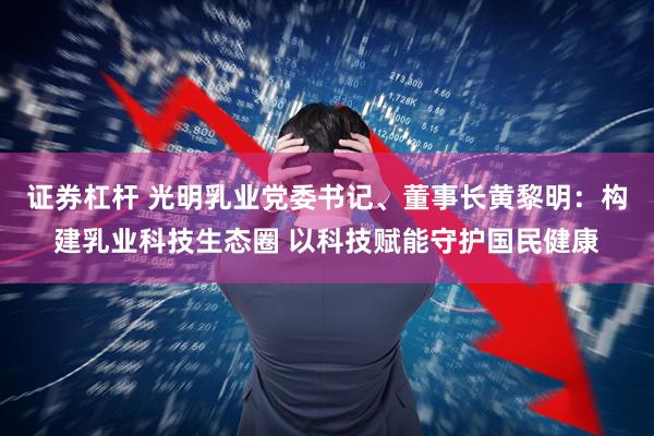 证券杠杆 光明乳业党委书记、董事长黄黎明：构建乳业科技生态圈 以科技赋能守护国民健康