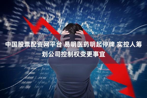 中国股票配资网平台 易明医药明起停牌 实控人筹划公司控制权变更事宜
