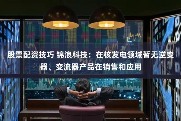 股票配资技巧 锦浪科技：在核发电领域暂无逆变器、变流器产品在销售和应用