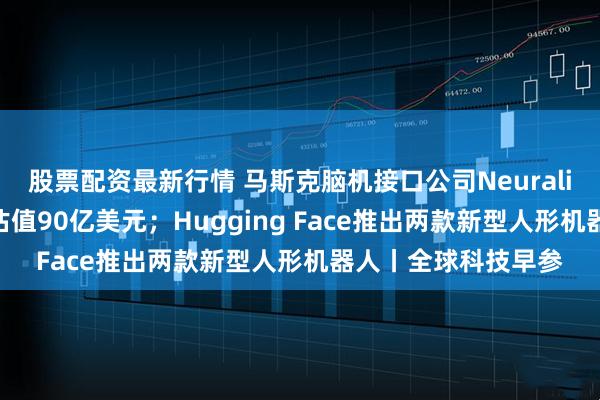 股票配资最新行情 马斯克脑机接口公司Neuralink融资6亿美元，估值90亿美元；Hugging Face推出两款新型人形机器人丨全球科技早参