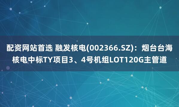 配资网站首选 融发核电(002366.SZ)：烟台台海核电中标TY项目3、4号机组LOT120G主管道
