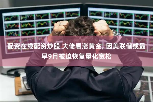 配资在线配资炒股 大佬看涨黄金, 因美联储或最早9月被迫恢复量化宽松