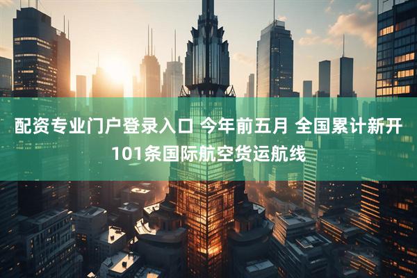配资专业门户登录入口 今年前五月 全国累计新开101条国际航空货运航线