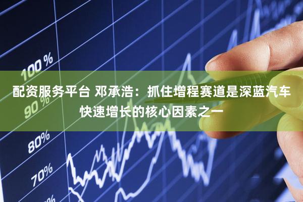 配资服务平台 邓承浩：抓住增程赛道是深蓝汽车快速增长的核心因素之一