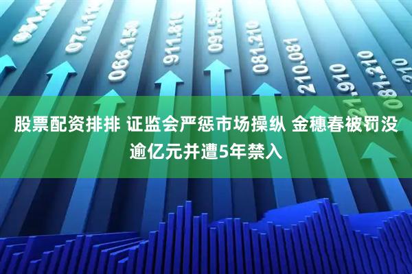 股票配资排排 证监会严惩市场操纵 金穗春被罚没逾亿元并遭5年禁入