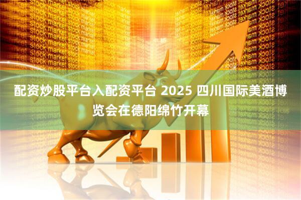 配资炒股平台入配资平台 2025 四川国际美酒博览会在德阳绵竹开幕