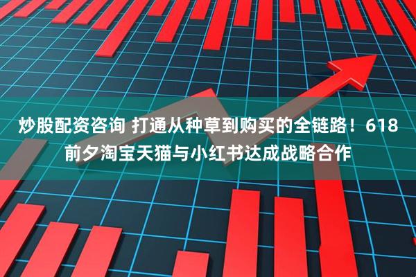 炒股配资咨询 打通从种草到购买的全链路！618前夕淘宝天猫与小红书达成战略合作