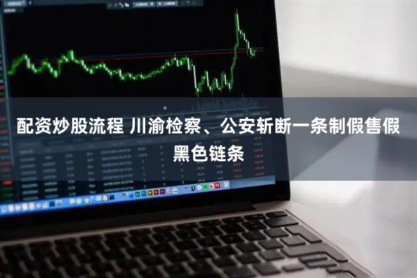 配资炒股流程 川渝检察、公安斩断一条制假售假黑色链条