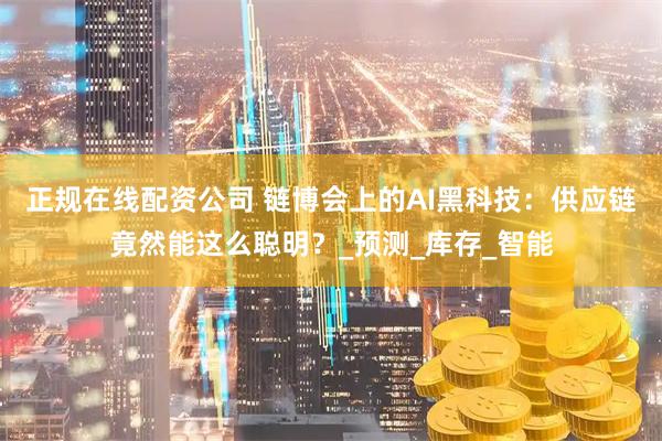 正规在线配资公司 链博会上的AI黑科技：供应链竟然能这么聪明？_预测_库存_智能