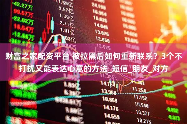 财富之家配资平台 被拉黑后如何重新联系？3个不打扰又能表达心意的方法_短信_朋友_对方