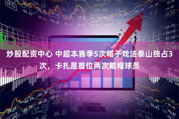 炒股配资中心 中超本赛季5次帽子戏法泰山独占3次，卡扎是首位两次戴帽球员