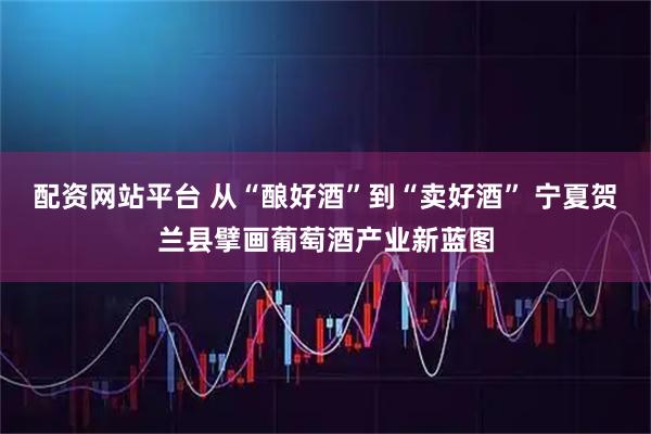 配资网站平台 从“酿好酒”到“卖好酒” 宁夏贺兰县擘画葡萄酒产业新蓝图