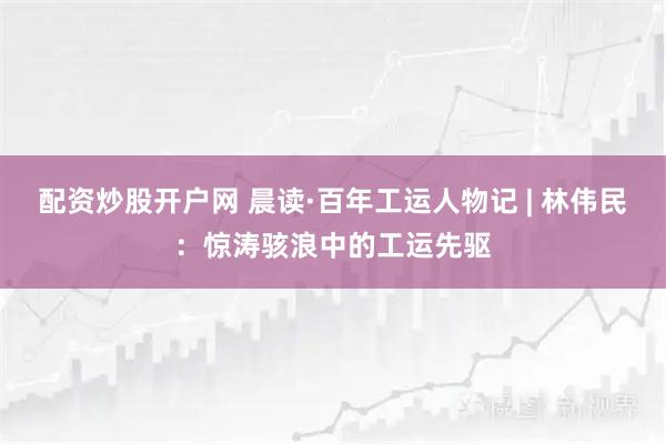配资炒股开户网 晨读·百年工运人物记 | 林伟民：惊涛骇浪中的工运先驱